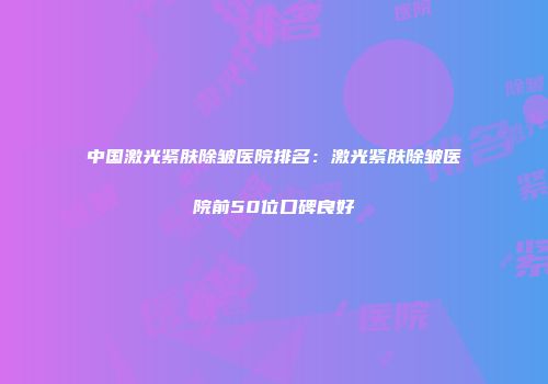 中国激光紧肤除皱医院排名：激光紧肤除皱医院前50位口碑良好