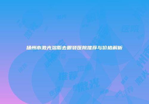 扬州市激光溶脂去眼袋医院推荐与价格解析