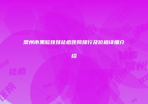 常州市黑脸娃娃祛痘医院排行及价格详细介绍