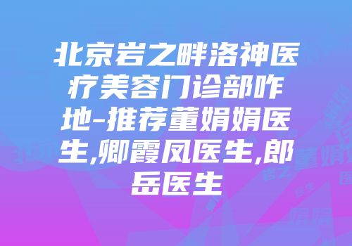 北京岩之畔洛神医疗美容门诊部咋地-推荐董娟娟医生,卿霞凤医生,郎岳医生