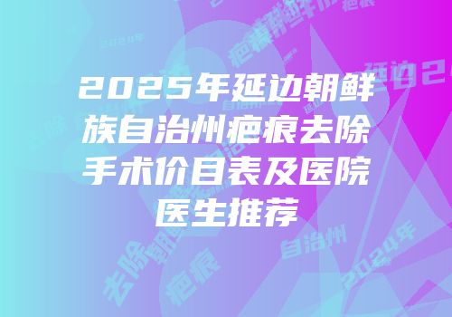 2025年延边朝鲜族自治州疤痕去除手术价目表及医院医生推荐