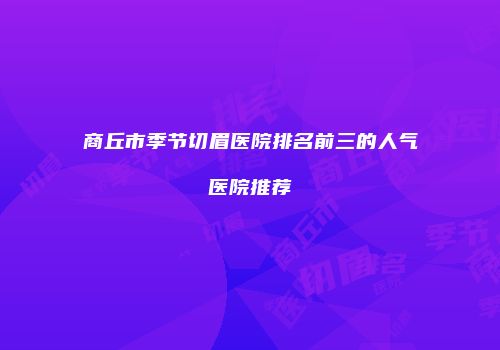 商丘市季节切眉医院排名前三的人气医院推荐