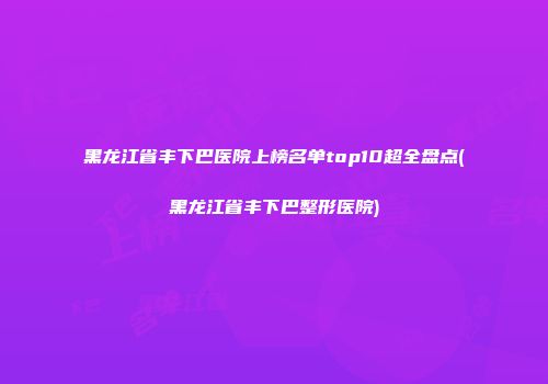 黑龙江省丰下巴医院上榜名单top10超全盘点(黑龙江省丰下巴整形医院)