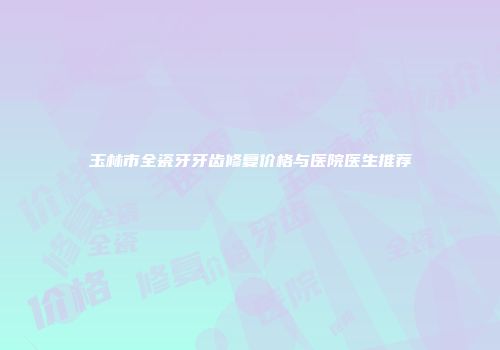 玉林市全瓷牙牙齿修复价格与医院医生推荐