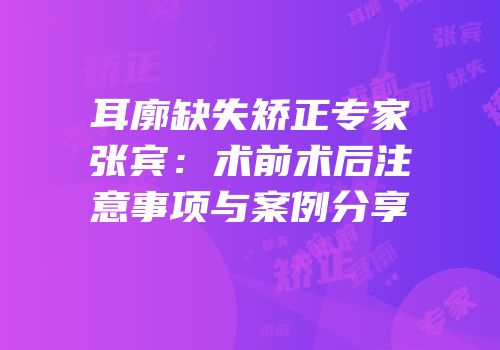 耳廓缺失矫正专家张宾：术前术后注意事项与案例分享