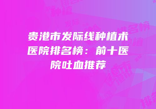 贵港市发际线种植术医院排名榜：前十医院吐血推荐