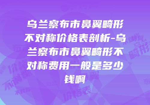 乌兰察布市鼻翼畸形不对称价格表剖析-乌兰察布市鼻翼畸形不对称费用一般是多少钱啊