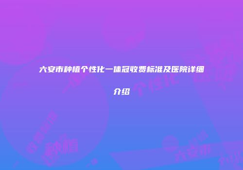 六安市种植个性化一体冠收费标准及医院详细介绍