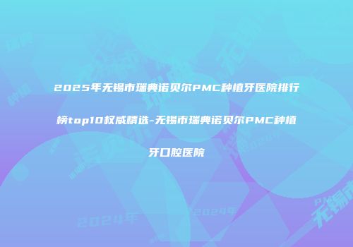 2025年无锡市瑞典诺贝尔PMC种植牙医院排行榜top10权威精选-无锡市瑞典诺贝尔PMC种植牙口腔医院