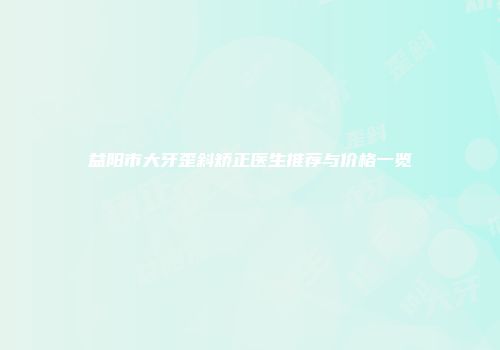 益阳市大牙歪斜矫正医生推荐与价格一览