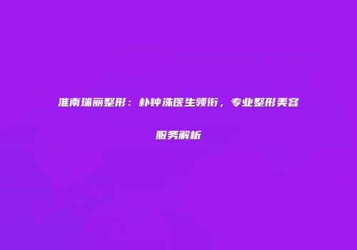 淮南瑞丽整形：朴钟洙医生领衔，专业整形美容服务解析