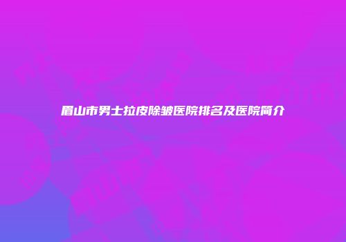 眉山市男士拉皮除皱医院排名及医院简介