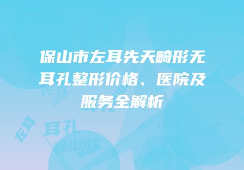 保山市左耳先天畸形无耳孔整形价格、医院及服务全解析