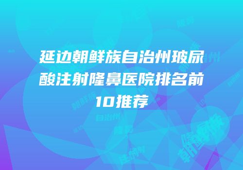延边朝鲜族自治州玻尿酸注射隆鼻医院排名前10推荐