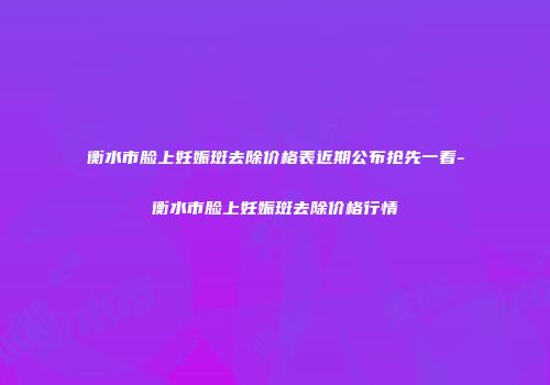 衡水市脸上妊娠斑去除价格表近期公布抢先一看-衡水市脸上妊娠斑去除价格行情