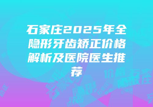 石家庄2025年全隐形牙齿矫正价格解析及医院医生推荐
