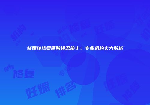 妊娠纹修复医院排名前十：专业机构实力解析
