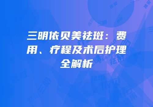 三明依贝美祛斑：费用、疗程及术后护理全解析