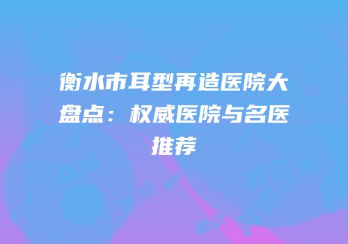 衡水市耳型再造医院大盘点：权威医院与名医推荐