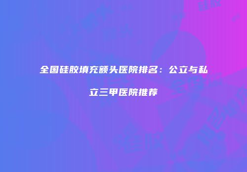 全国硅胶填充额头医院排名：公立与私立三甲医院推荐