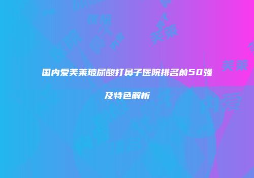 国内爱芙莱玻尿酸打鼻子医院排名前50强及特色解析