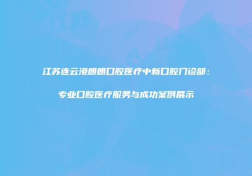 江苏连云港朗朗口腔医疗中新口腔门诊部：专业口腔医疗服务与成功案例展示