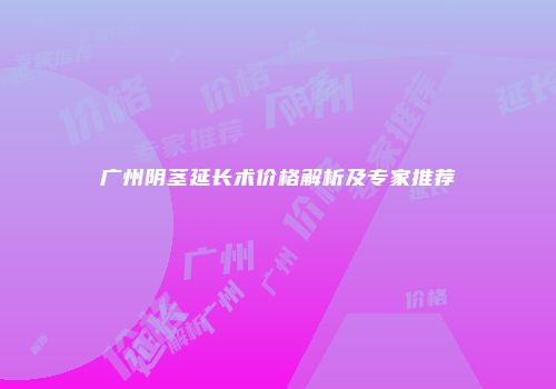 广州阴茎延长术价格解析及专家推荐