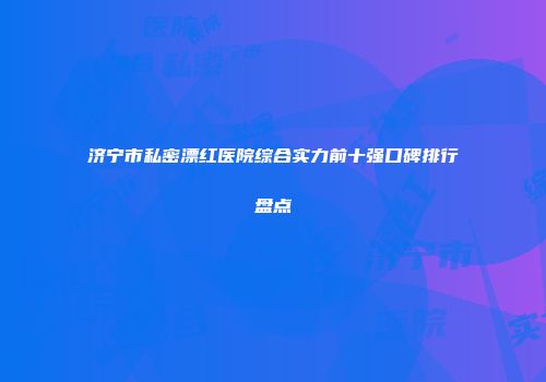 济宁市私密漂红医院综合实力前十强口碑排行盘点