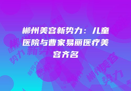 郴州美容新势力：儿童医院与曹家易丽医疗美容齐名
