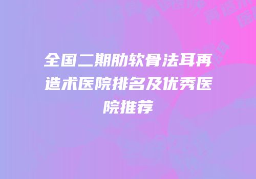 全国二期肋软骨法耳再造术医院排名及优秀医院推荐