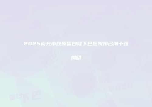 2025南充市胶原蛋白隆下巴医院排名前十强揭晓
