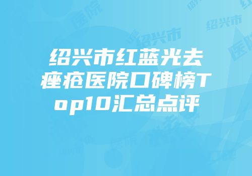 绍兴市红蓝光去痤疮医院口碑榜Top10汇总点评