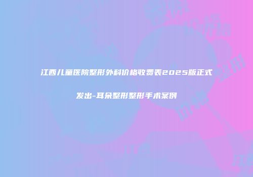 江西儿童医院整形外科价格收费表2025版正式发出-耳朵整形整形手术案例