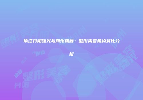 镇江丹阳曙光与润州康复：整形美容机构对比分析