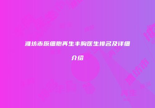 潍坊市原细胞再生丰胸医生排名及详细介绍