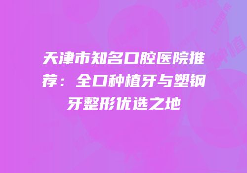 天津市知名口腔医院推荐：全口种植牙与塑钢牙整形优选之地