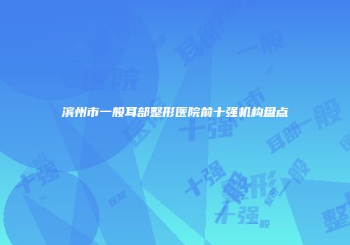 滨州市一般耳部整形医院前十强机构盘点