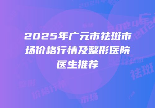 2025年广元市祛斑市场价格行情及整形医院医生推荐