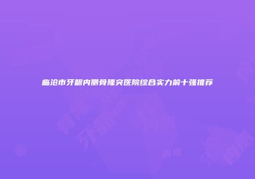 临沧市牙龈内侧骨隆突医院综合实力前十强推荐