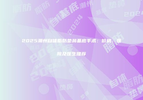 2025潮州自体脂肪垫鼻基底手术：价格、医院及医生推荐