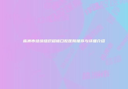 株洲市结缔组织移植口腔医院推荐与详细介绍