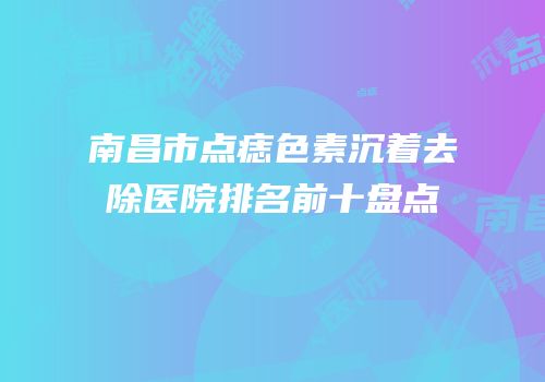 南昌市点痣色素沉着去除医院排名前十盘点