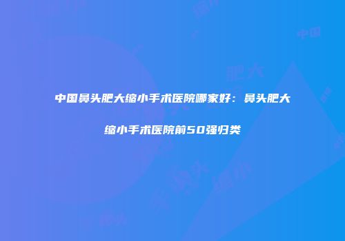 中国鼻头肥大缩小手术医院哪家好：鼻头肥大缩小手术医院前50强归类
