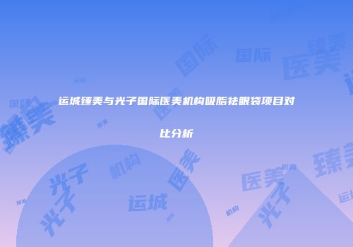 运城臻美与光子国际医美机构吸脂祛眼袋项目对比分析
