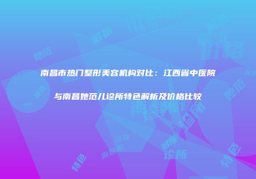 南昌市热门整形美容机构对比：江西省中医院与南昌她范儿诊所特色解析及价格比较
