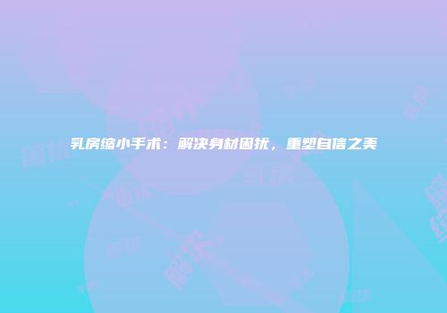 乳房缩小手术：解决身材困扰，重塑自信之美