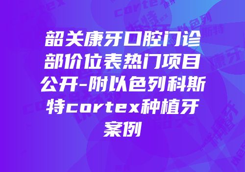 韶关康牙口腔门诊部价位表热门项目公开-附以色列科斯特cortex种植牙案例