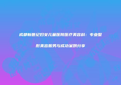 成都新世纪妇女儿童医院医疗美容科：专业整形美容服务与成功案例分享
