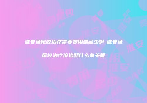 淮安鱼尾纹治疗需要费用是多少啊-淮安鱼尾纹治疗价格和什么有关呢