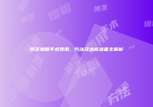 阴茎增粗手术费用、方法及术前准备全解析